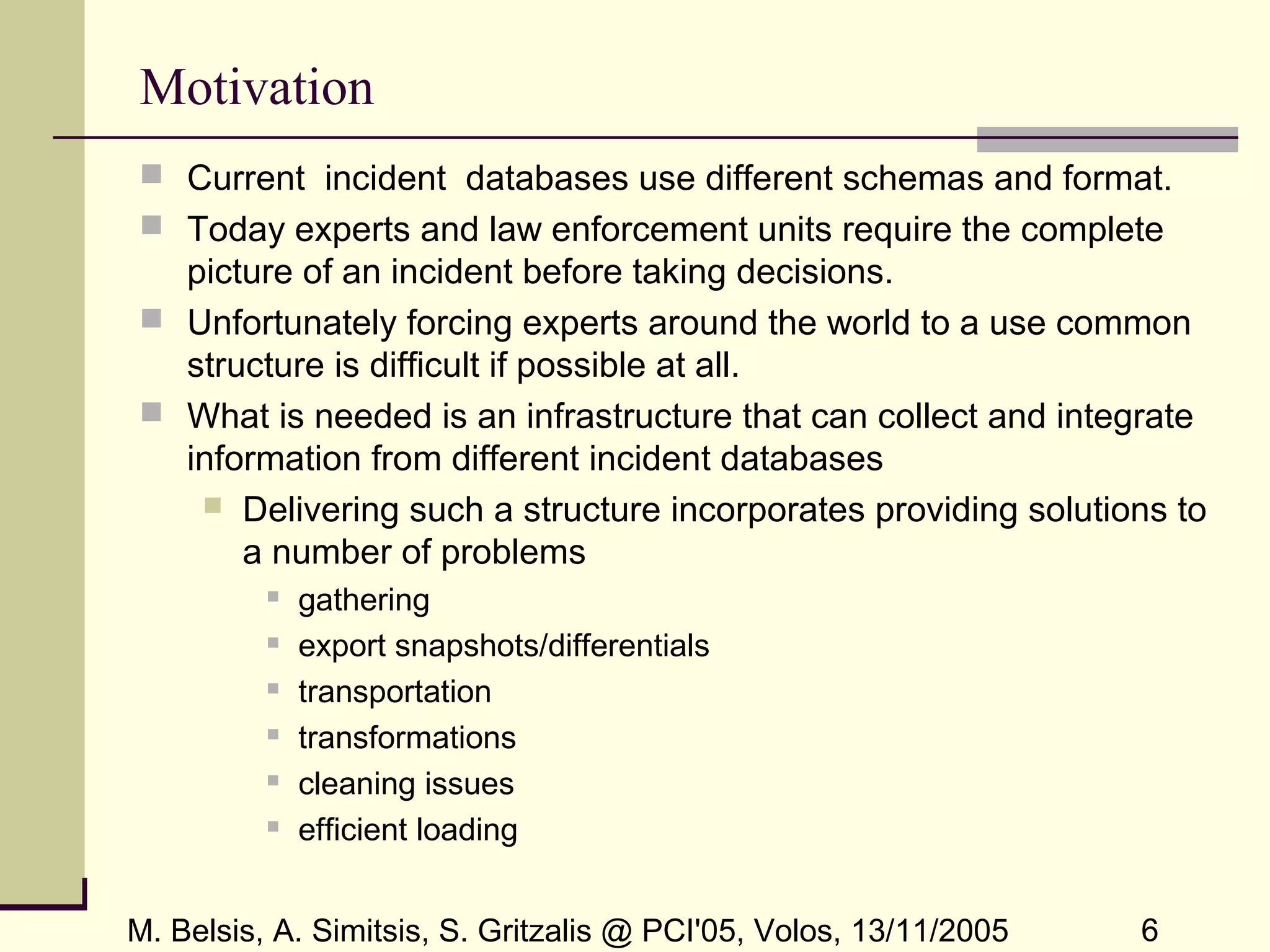 M. Belsis, A. Simitsis, S. Gritzalis @ PCI'05, Volos, 13/11/2005 6
Motivation
 Current incident databases use different schemas and format.
 Today experts and law enforcement units require the complete
picture of an incident before taking decisions.
 Unfortunately forcing experts around the world to a use common
structure is difficult if possible at all.
 What is needed is an infrastructure that can collect and integrate
information from different incident databases
 Delivering such a structure incorporates providing solutions to
a number of problems
 gathering
 export snapshots/differentials
 transportation
 transformations
 cleaning issues
 efficient loading
 