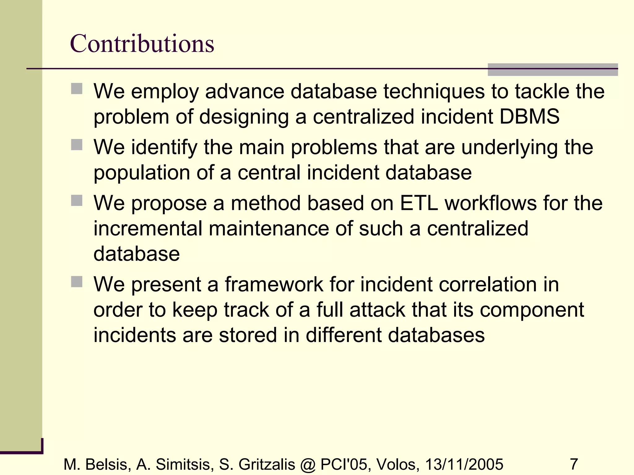 M. Belsis, A. Simitsis, S. Gritzalis @ PCI'05, Volos, 13/11/2005 7
Contributions
 We employ advance database techniques to tackle the
problem of designing a centralized incident DBMS
 We identify the main problems that are underlying the
population of a central incident database
 We propose a method based on ETL workflows for the
incremental maintenance of such a centralized
database
 We present a framework for incident correlation in
order to keep track of a full attack that its component
incidents are stored in different databases
 