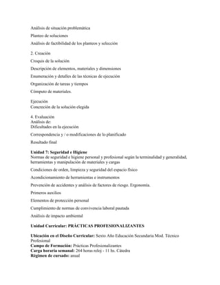 Análisis de situación problemática
Planteo de soluciones
Análisis de factibilidad de los planteos y selección
2. Creación
Croquis de la solución
Descripción de elementos, materiales y dimensiones
Enumeración y detalles de las técnicas de ejecución
Organización de tareas y tiempos
Cómputo de materiales.
Ejecución
Concreción de la solución elegida
4. Evaluación
Análisis de:
Dificultades en la ejecución
Correspondencia y / o modificaciones de lo planificado
Resultado final
Unidad 7: Seguridad e Higiene
Normas de seguridad e higiene personal y profesional según la terminalidad y generalidad,
herramientas y manipulación de materiales y cargas
Condiciones de orden, limpieza y seguridad del espacio físico
Acondicionamiento de herramientas e instrumentos
Prevención de accidentes y análisis de factores de riesgo. Ergonomía.
Primeros auxilios
Elementos de protección personal
Cumplimiento de normas de convivencia laboral pautada
Análisis de impacto ambiental
Unidad Curricular: PRÁCTICAS PROFESIONALIZANTES
Ubicación en el Diseño Curricular: Sexto Año Educación Secundaria Mod. Técnico
Profesional
Campo de Formación: Prácticas Profesionalizantes
Carga horaria semanal: 264 horas reloj - 11 hs. Cátedra
Régimen de cursado: anual
 
