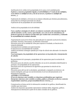 Justificación de la validez de las propiedades de la suma y de la multiplicación.
Explorar y enunciar propiedades ligadas a la divisibilidad en N (suma de dos múltiplos,
si un número es múltiplo de otro y éste de un tercero, el primero es múltiplo del
tercero,…)
Exploración de múltiplos y divisores de un número obtenidos por distintos procedimientos,
incluyendo las estrategias personales de cálculo.
Exploración de las propiedades de la divisibilidad.
Análisis de las propiedades de la divisibilidad.
Usar y analizar estrategias de cálculo con números racionales seleccionando el tipo de
cálculo (mental y escrito, exacto y aproximado, con y sin uso de la calculadora) y la
forma de expresar los números involucrados que resulten más convenientes y evaluando
la razonabilidad del resultado obtenido.
Argumentación acerca de la forma más adecuada para la expresión escrita de los números
racionales: decimal y fraccionaria, en diferentes situaciones.
Discusión acerca de la cantidad de cifras para expresar el resultado, en función de la
situación planteada.
Anticipación de resultados (con aproximación)
Evaluación de la razonabilidad del resultado.
Análisis de distintas estrategias optando por el tipo de cálculo más adecuado a la situación
planteada.
Usar la jerarquía y las propiedades de las operaciones en la producción e interpretación
de cálculos
Reconocimiento de la jerarquía y propiedades de las operaciones para la resolución de
problemas.
Discusión acerca de cálculos sencillos obtenidos sin uso de la calculadora identificando la
jerarquía y las propiedades de las operaciones.
Discusión acerca de la pertinencia de algoritmos que permitan la solución de las
operaciones
Discusión acerca del uso de la calculadora, aprendiendo a manejarla con destreza y de
manera inteligente, para que sea una herramienta al servicio del pensamiento en la
búsqueda de respuestas.
ALGEBRA Y FUNCIONES
El uso de relaciones entre variables en situaciones problemáticas que requieran:
Interpretar relaciones entre variables en tablas, gráficos y fórmulas en diversos contextos
(regularidades numéricas, proporcionalidad directa e inversa,…)
Comunicación en forma oral de la información extraída de los gráficos, identificando las
variables que intervienen.
Análisis de situaciones que puedan representarse mediante tablas, diagramas, gráficos.
Anticipación de información a partir de los datos extraídos de los gráficos.
 