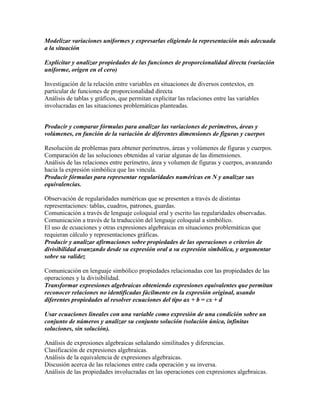 Modelizar variaciones uniformes y expresarlas eligiendo la representación más adecuada
a la situación
Explicitar y analizar propiedades de las funciones de proporcionalidad directa (variación
uniforme, origen en el cero)
Investigación de la relación entre variables en situaciones de diversos contextos, en
particular de funciones de proporcionalidad directa
Análisis de tablas y gráficos, que permitan explicitar las relaciones entre las variables
involucradas en las situaciones problemáticas planteadas.
Producir y comparar fórmulas para analizar las variaciones de perímetros, áreas y
volúmenes, en función de la variación de diferentes dimensiones de figuras y cuerpos
Resolución de problemas para obtener perímetros, áreas y volúmenes de figuras y cuerpos.
Comparación de las soluciones obtenidas al variar algunas de las dimensiones.
Análisis de las relaciones entre perímetro, área y volumen de figuras y cuerpos, avanzando
hacia la expresión simbólica que las vincula.
Producir fórmulas para representar regularidades numéricas en N y analizar sus
equivalencias.
Observación de regularidades numéricas que se presenten a través de distintas
representaciones: tablas, cuadros, patrones, guardas.
Comunicación a través de lenguaje coloquial oral y escrito las regularidades observadas.
Comunicación a través de la traducción del lenguaje coloquial a simbólico.
El uso de ecuaciones y otras expresiones algebraicas en situaciones problemáticas que
requieran cálculo y representaciones gráficas.
Producir y analizar afirmaciones sobre propiedades de las operaciones o criterios de
divisibilidad avanzando desde su expresión oral a su expresión simbólica, y argumentar
sobre su validez
Comunicación en lenguaje simbólico propiedades relacionadas con las propiedades de las
operaciones y la divisibilidad.
Transformar expresiones algebraicas obteniendo expresiones equivalentes que permitan
reconocer relaciones no identificadas fácilmente en la expresión original, usando
diferentes propiedades al resolver ecuaciones del tipo ax + b = cx + d
Usar ecuaciones lineales con una variable como expresión de una condición sobre un
conjunto de números y analizar su conjunto solución (solución única, infinitas
soluciones, sin solución).
Análisis de expresiones algebraicas señalando similitudes y diferencias.
Clasificación de expresiones algebraicas.
Análisis de la equivalencia de expresiones algebraicas.
Discusión acerca de las relaciones entre cada operación y su inversa.
Análisis de las propiedades involucradas en las operaciones con expresiones algebraicas.
 