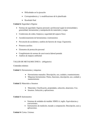  Dificultades en la ejecución
 Correspondencia y / o modificaciones de lo planificado
 Resultado final
Unidad 6: Seguridad e Higiene
 Normas de seguridad e higiene personal y profesional según la terminalidad y
generalidad, herramientas y manipulación de materiales y cargas
 Condiciones de orden, limpieza y seguridad del espacio físico
 Acondicionamiento de herramientas e instrumentos
 Prevención de accidentes y análisis de factores de riesgo. Ergonomía.
 Primeros auxilios
 Elementos de protección personal
 Cumplimiento de normas de convivencia laboral pautada
 Análisis de impacto ambiental
TALLER DE METALMECÁNICA (obligatorio)
Contenidos mínimos
Unidad 1: Herramientas y máquinas
 Herramientas manuales. Descripción, uso, cuidado y mantenimiento.
 Máquinas herramientas: Partes, funciones, descripción, uso, cuidado y
mantenimiento
Unidad 2: Materiales e Insumos
 Materiales. Clasificación, propiedades, selección, aleaciones. Uso.
 Insumos. Selección y aplicaciones.
Unidad 3: Instrumentos
 Sistemas de unidades de medida: SIMELA, inglés. Equivalencias y
conversiones.
 Instrumentos de medición, trazado y comparación. Descripción, usos y
aplicaciones.
Unidad 4: Cortes. Uniones
 