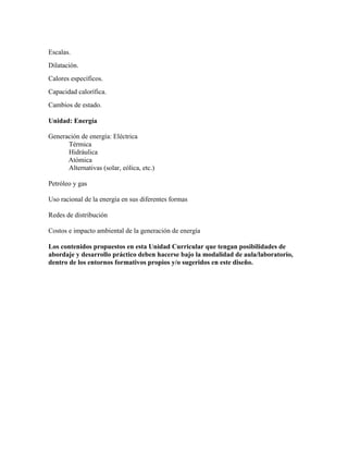 Escalas.
Dilatación.
Calores específicos.
Capacidad calorífica.
Cambios de estado.
Unidad: Energía
Generación de energía: Eléctrica
 Térmica
 Hidráulica
Atómica
 Alternativas (solar, eólica, etc.)
Petróleo y gas
Uso racional de la energía en sus diferentes formas
Redes de distribución
Costos e impacto ambiental de la generación de energía
Los contenidos propuestos en esta Unidad Curricular que tengan posibilidades de
abordaje y desarrollo práctico deben hacerse bajo la modalidad de aula/laboratorio,
dentro de los entornos formativos propios y/o sugeridos en este diseño.
 