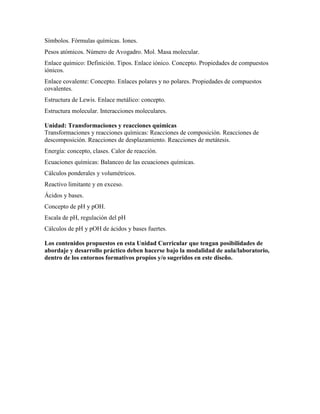 Símbolos. Fórmulas químicas. Iones.
Pesos atómicos. Número de Avogadro. Mol. Masa molecular.
Enlace químico: Definición. Tipos. Enlace iónico. Concepto. Propiedades de compuestos
iónicos.
Enlace covalente: Concepto. Enlaces polares y no polares. Propiedades de compuestos
covalentes.
Estructura de Lewis. Enlace metálico: concepto.
Estructura molecular. Interacciones moleculares.
Unidad: Transformaciones y reacciones químicas
Transformaciones y reacciones químicas: Reacciones de composición. Reacciones de
descomposición. Reacciones de desplazamiento. Reacciones de metátesis.
Energía: concepto, clases. Calor de reacción.
Ecuaciones químicas: Balanceo de las ecuaciones químicas.
Cálculos ponderales y volumétricos.
Reactivo limitante y en exceso.
Ácidos y bases.
Concepto de pH y pOH.
Escala de pH, regulación del pH
Cálculos de pH y pOH de ácidos y bases fuertes.
Los contenidos propuestos en esta Unidad Curricular que tengan posibilidades de
abordaje y desarrollo práctico deben hacerse bajo la modalidad de aula/laboratorio,
dentro de los entornos formativos propios y/o sugeridos en este diseño.
 