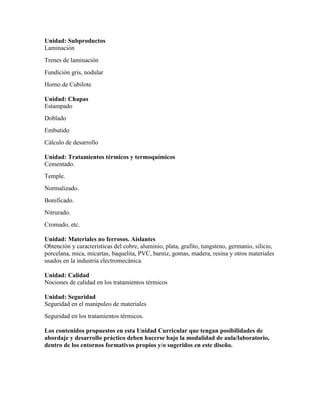 Unidad: Subproductos
Laminación
Trenes de laminación
Fundición gris, nodular
Horno de Cubilote
Unidad: Chapas
Estampado
Doblado
Embutido
Cálculo de desarrollo
Unidad: Tratamientos térmicos y termoquímicos
Cementado.
Temple.
Normalizado.
Bonificado.
Nitrurado.
Cromado, etc.
Unidad: Materiales no ferrosos. Aislantes
Obtención y características del cobre, aluminio, plata, grafito, tungsteno, germanio, silicio,
porcelana, mica, micartas, baquelita, PVC, barniz, gomas, madera, resina y otros materiales
usados en la industria electromecánica.
Unidad: Calidad
Nociones de calidad en los tratamientos térmicos
Unidad: Seguridad
Seguridad en el manipuleo de materiales
Seguridad en los tratamientos térmicos.
Los contenidos propuestos en esta Unidad Curricular que tengan posibilidades de
abordaje y desarrollo práctico deben hacerse bajo la modalidad de aula/laboratorio,
dentro de los entornos formativos propios y/o sugeridos en este diseño.
 