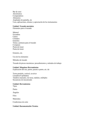 Bar de seno
Alesómetros
Comparadores
Altímetros
Ampliador de pantalla, etc
Usos, aplicaciones, alcance y apreciación de los instrumentos
Unidad: Trazado mecánico
Elementos para el trazado:
Mármol
Escuadras
Calces
Cilindros
Gramiles
Tintas y pinturas para el trazado
Compases
Punta de trazar
Punta de trazar
Granetes, etc.
Uso de los elementos
Métodos de trazado
Trazado de piezas mecánicas: procedimientos y métodos de trabajo
Unidad: Máquinas Herramientas
Explicación del uso, partes, puesta a punto, etc. de:
Torno paralelo, vertical, revolver
Limadora/Cepilladora
Taladros manuales, de mesa, radiales, múltiples
Secuencias de mecanizado
Unidad: Herramientas
Tipos
Partes
Ángulos
Filos
Materiales
Condiciones de corte
Unidad: Documentación Técnica
 