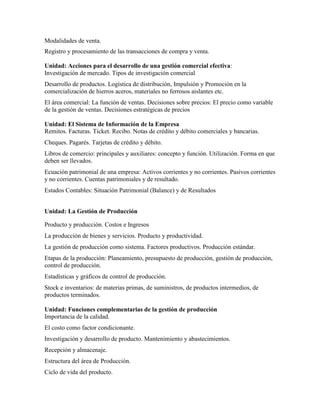 Modalidades de venta.
Registro y procesamiento de las transacciones de compra y venta.
Unidad: Acciones para el desarrollo de una gestión comercial efectiva:
Investigación de mercado. Tipos de investigación comercial
Desarrollo de productos. Logística de distribución, Impulsión y Promoción en la
comercialización de hierros aceros, materiales no ferrosos aislantes etc.
El área comercial: La función de ventas. Decisiones sobre precios: El precio como variable
de la gestión de ventas. Decisiones estratégicas de precios
Unidad: El Sistema de Información de la Empresa
Remitos. Facturas. Ticket. Recibo. Notas de crédito y débito comerciales y bancarias.
Cheques. Pagarés. Tarjetas de crédito y débito.
Libros de comercio: principales y auxiliares: concepto y función. Utilización. Forma en que
deben ser llevados.
Ecuación patrimonial de una empresa: Activos corrientes y no corrientes. Pasivos corrientes
y no corrientes. Cuentas patrimoniales y de resultado.
Estados Contables: Situación Patrimonial (Balance) y de Resultados
Unidad: La Gestión de Producción
Producto y producción. Costos e Ingresos
La producción de bienes y servicios. Producto y productividad.
La gestión de producción como sistema. Factores productivos. Producción estándar.
Etapas de la producción: Planeamiento, presupuesto de producción, gestión de producción,
control de producción.
Estadísticas y gráficos de control de producción.
Stock e inventarios: de materias primas, de suministros, de productos intermedios, de
productos terminados.
Unidad: Funciones complementarias de la gestión de producción
Importancia de la calidad.
El costo como factor condicionante.
Investigación y desarrollo de producto. Mantenimiento y abastecimientos.
Recepción y almacenaje.
Estructura del área de Producción.
Ciclo de vida del producto.
 
