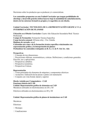 Decisiones sobre los productos que se producen y/o comercializan.
Los contenidos propuestos en esta Unidad Curricular que tengan posibilidades de
abordaje y desarrollo práctico deben hacerse bajo la modalidad de aula/laboratorio,
dentro de los entornos formativos propios y/o sugeridos en este diseño.
Unidad Curricular: TECNOLOGÍA DE LA REPRESENTACIÓN GRÁFICA Y LA
INTERPRETACIÓN DE PLANOSII
Ubicación en el Diseño Curricular: Cuarto Año Educación Secundaria Mod. Técnico
Profesional
Campo de Formación: Formación Técnica Específica
Carga horaria semanal: 48 horas reloj - 2 hs. Cátedra
Régimen de cursado: anual
Contenidos mí n imo s de la formación técnica específica relacionados con
representación gráfica y la interpretación de planos:
Profundizar los contenidos trabajados en R. G. e I. de P. I de 3er. Año
Perspectivas
Elección, uso y aplicaciones.
Representación
principales de elementos de máquinas y componentes eléctricos
Diseño Asistido por Computadora – CAD
Funciones básicas del CAD
Unidad: Representación gráfica de elementos en CAD
Mecánicos utilizados en electromecánica en 2D y 3D
Eléctricos utilizados en electromecánica en 2D y 3D
Unidad: Representación gráfica de planos de instalaciones en CAD
Mecánicas
Eléctricas:
zaciones
 