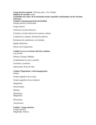 Carga horaria semanal: 120 horas reloj - 5 hs. Cátedra
Régimen de cursado: anual
Contenidos mí n imo s de la formación técnica específica relacionados con los circuitos
eléctricos:
Unidad: Concepto general de electricidad
Energía eléctrica. Electricidad.
Carga eléctrica.
Noción de circuitos eléctricos.
Corriente y tensión eléctrica de continua y alterna
Conductores y aislantes. Resistencia eléctrica.
Resistencia de conductores y de aislantes.
Rigidez dieléctrica.
Efectos de la temperatura
Unidad: Leyes en corriente eléctrica continua
Ley de ohm.
Potencia. Energía. Medidas
Acoplamientos en serie y paralelo
Corrientes y tensiones.
Aplicaciones de ley de ohm.
Unidad: Magnetismo y electromagnetismo
Imanes.
Campo magnético de un imán.
Campo magnético de un conductor.
Magnitudes.
Electroimanes.
Bobinas.
Inductancia.
Magnitudes.
Reluctancia.
Asociaciones
Unidad: Campo eléctrico
Campo eléctrico.
Magnitudes. Efectos
 