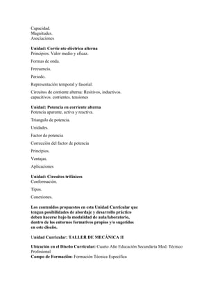 Capacidad.
Magnitudes.
Asociaciones
Unidad: Corrie nte eléctrica alterna
Principios. Valor medio y eficaz.
Formas de onda.
Frecuencia.
Periodo.
Representación temporal y fasorial.
Circuitos de corriente alterna: Resitivos, inductivos.
capacitivos. corrientes. tensiones
Unidad: Potencia en corriente alterna
Potencia aparente, activa y reactiva.
Triangulo de potencia.
Unidades.
Factor de potencia
Corrección del factor de potencia
Principios.
Ventajas.
Aplicaciones
Unidad: Circuitos trifásicos
Conformación.
Tipos.
Conexiones.
Los contenidos propuestos en esta Unidad Curricular que
tengan posibilidades de abordaje y desarrollo práctico
deben hacerse bajo la modalidad de aula/laboratorio,
dentro de los entornos formativos propios y/o sugeridos
en este diseño.
Unidad Curricular: TALLER DE MECÁNICA II
Ubicación en el Diseño Curricular: Cuarto Año Educación Secundaria Mod. Técnico
Profesional
Campo de Formación: Formación Técnica Específica
 