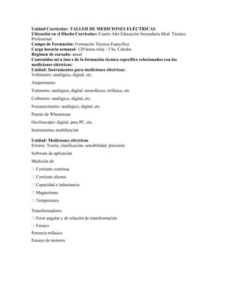 Unidad Curricular: TALLER DE MEDICIONES ELÉCTRICAS
Ubicación en el Diseño Curricular: Cuarto Año Educación Secundaria Mod. Técnico
Profesional
Campo de Formación: Formación Técnica Específica
Carga horaria semanal: 120 horas reloj - 5 hs. Cátedra
Régimen de cursado: anual
Contenidos mí n imo s de la formación técnica específica relacionados con las
mediciones eléctricas:
Unidad: Instrumentos para mediciones eléctricas:
Voltímetro: analógico, digital, etc.
Amperímetro
Vatímetro: analógico, digital, monofásico, trifásico, etc
Cofímetro: analógico, digital, etc.
Frecuencímetro: analógico, digital, etc.
Puente de Wheatstone
Osciloscopio: digital, para PC, etc.
Instrumentos multifunción
Unidad: Mediciones eléctricas
Errores: Teoría, clasificación, sensibilidad, precisión
Software de aplicación
Medición de:
Transformadores
Potencia trifásica
Ensayo de motores
 