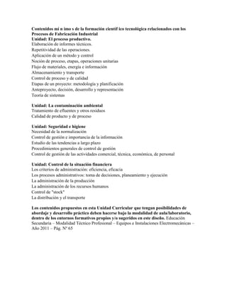 Contenidos mí n imo s de la formación científ ico tecnológica relacionados con los
Procesos de Fabricación Industrial
Unidad: El proceso productivo.
Elaboración de informes técnicos.
Repetitividad de las operaciones.
Aplicación de un método y control
Noción de proceso, etapas, operaciones unitarias
Flujo de materiales, energía e información
Almacenamiento y transporte
Control de proceso y de calidad
Etapas de un proyecto: metodología y planificación
Anteproyecto, decisión, desarrollo y representación
Teoría de sistemas
Unidad: La contaminación ambiental
Tratamiento de efluentes y otros residuos
Calidad de producto y de proceso
Unidad: Seguridad e higiene
Necesidad de la normalización
Control de gestión e importancia de la información
Estudio de las tendencias a largo plazo
Procedimientos generales de control de gestión
Control de gestión de las actividades comercial, técnica, económica, de personal
Unidad: Control de la situación financiera
Los criterios de administración: eficiencia, eficacia
Los procesos administrativos: toma de decisiones, planeamiento y ejecución
La administración de la producción
La administración de los recursos humanos
Control de "stock"
La distribución y el transporte
Los contenidos propuestos en esta Unidad Curricular que tengan posibilidades de
abordaje y desarrollo práctico deben hacerse bajo la modalidad de aula/laboratorio,
dentro de los entornos formativos propios y/o sugeridos en este diseño. Educación
Secundaria – Modalidad Técnico Profesional – Equipos e Instalaciones Electromecánicas –
Año 2011 – Pág. Nº 65
 