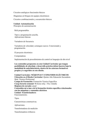 Circuitos analógicos funcionales básicos
Diagramas en bloques de equipos electrónicos
Circuitos combinacionales y secuenciales básicos
Unidad: Automatización
Principios de automatización
Relé programables
Tipos y programación sencilla.
Aplicaciones básicas
Variadores de frecuencia
Variadores de velocidad y arranques suaves. Conexionado y
programación.
El proyecto electrónico
Computadoras
Implementación de procedimientos de control en lenguajes de alto nivel
Los contenidos propuestos en esta Unidad Curricular que tengan
posibilidades de abordaje y desarrollo práctico deben hacerse bajo la
modalidad de aula/laboratorio, dentro de los entornos formativos
propios y/o sugeridos en este diseño.
Unidad Curricular: MÁQUINAS Y COMANDOS ELÉCTRICOS
Ubicación en el Diseño Curricular: Quinto Año Educación Secundaria
Mod. Técnico Profesional
Campo de Formación: Formación Técnica Específica
Carga horaria semanal: 96 horas reloj - 4 hs. Cátedra
Régimen de cursado: anual
Contenidos mí n imo s de la formación técnica específica relacionados
con las máquinas y comandos eléctricos
Unidad: Transformadores
Funcionamiento.
Tipos.
Características constructivas.
Aplicaciones.
Transformadores de medición
Transformadores trifásicos
 