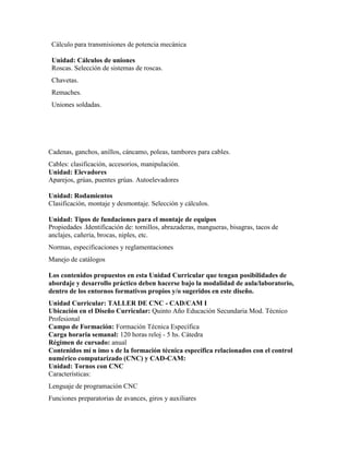 Cálculo para transmisiones de potencia mecánica
Unidad: Cálculos de uniones
Roscas. Selección de sistemas de roscas.
Chavetas.
Remaches.
Uniones soldadas.
Cadenas, ganchos, anillos, cáncamo, poleas, tambores para cables.
Cables: clasificación, accesorios, manipulación.
Unidad: Elevadores
Aparejos, grúas, puentes grúas. Autoelevadores
Unidad: Rodamientos
Clasificación, montaje y desmontaje. Selección y cálculos.
Unidad: Tipos de fundaciones para el montaje de equipos
Propiedades .Identificación de: tornillos, abrazaderas, mangueras, bisagras, tacos de
anclajes, cañería, brocas, niples, etc.
Normas, especificaciones y reglamentaciones
Manejo de catálogos
Los contenidos propuestos en esta Unidad Curricular que tengan posibilidades de
abordaje y desarrollo práctico deben hacerse bajo la modalidad de aula/laboratorio,
dentro de los entornos formativos propios y/o sugeridos en este diseño.
Unidad Curricular: TALLER DE CNC - CAD/CAM I
Ubicación en el Diseño Curricular: Quinto Año Educación Secundaria Mod. Técnico
Profesional
Campo de Formación: Formación Técnica Específica
Carga horaria semanal: 120 horas reloj - 5 hs. Cátedra
Régimen de cursado: anual
Contenidos mí n imo s de la formación técnica específica relacionados con el control
numérico computarizado (CNC) y CAD-CAM:
Unidad: Tornos con CNC
Características:
Lenguaje de programación CNC
Funciones preparatorias de avances, giros y auxiliares
 