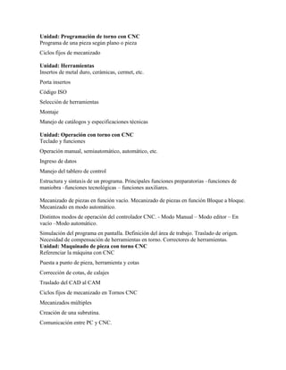 Unidad: Programación de torno con CNC
Programa de una pieza según plano o pieza
Ciclos fijos de mecanizado
Unidad: Herramientas
Insertos de metal duro, cerámicas, cermet, etc.
Porta insertos
Código ISO
Selección de herramientas
Montaje
Manejo de catálogos y especificaciones técnicas
Unidad: Operación con torno con CNC
Teclado y funciones
Operación manual, semiautomático, automático, etc.
Ingreso de datos
Manejo del tablero de control
Estructura y sintaxis de un programa. Principales funciones preparatorias –funciones de
maniobra –funciones tecnológicas – funciones auxiliares.
Mecanizado de piezas en función vacío. Mecanizado de piezas en función Bloque a bloque.
Mecanizado en modo automático.
Distintos modos de operación del controlador CNC. - Modo Manual – Modo editor – En
vacío –Modo automático.
Simulación del programa en pantalla. Definición del área de trabajo. Traslado de origen.
Necesidad de compensación de herramientas en torno. Correctores de herramientas.
Unidad: Maquinado de pieza con torno CNC
Referenciar la máquina con CNC
Puesta a punto de pieza, herramienta y cotas
Corrección de cotas, de calajes
Traslado del CAD al CAM
Ciclos fijos de mecanizado en Tornos CNC
Mecanizados múltiples
Creación de una subrutina.
Comunicación entre PC y CNC.
 