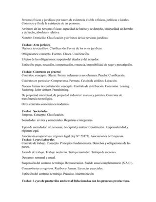 Personas físicas y jurídicas: por nacer, de existencia visible o físicas, jurídicas o ideales.
Comienzo y fin de la existencia de las personas.
Atributos de las personas físicas: capacidad de hecho y de derecho, incapacidad de derecho
y de hecho, absoluta y relativa.
Nombre. Domicilio. Clasificación y atributos de las personas jurídicas.
Unidad: Acto jurídico
Hecho y acto jurídico. Clasificación. Forma de los actos jurídicos.
Obligaciones: concepto. Fuentes. Clases. Clasificación.
Efectos de las obligaciones: respecto del deudor y del acreedor.
Extinción: pago, novación, compensación, renuncia, imposibilidad de pago y prescripción.
Unidad: Contratos en general
Contratos: concepto. Objeto. Forma: solemnes y no solemnes. Prueba. Clasificación.
Contratos en particular: Compraventa. Permuta. Cesión de créditos. Locación.
Nuevas formas de contratación: concepto. Contrato de distribución. Concesión. Leasing.
Factoring. Joint venture. Franchinsing.
De propiedad intelectual, de propiedad industrial: marcas y patentes. Contratos de
transferencia tecnológica.
Otros contratos comerciales modernos.
Unidad: Sociedades
Empresa. Concepto. Clasificación.
Sociedades: civiles y comerciales. Regulares e irregulares.
Tipos de sociedades: de personas, de capital y mixtas: Constitución. Responsabilidad y
régimen legal.
Asociación cooperativas: régimen legal (ley N° 20377). Asociaciones de Empresas.
Unidad: Leyes Laborales
Contrato de trabajo. Concepto. Principios fundamentales. Derechos y obligaciones de las
partes.
Jornada de trabajo. Trabajo nocturno. Trabajo insalubre. Trabajo de menores.
Descanso: semanal y anual.
Suspensión del contrato de trabajo. Remuneración. Sueldo anual complementario (S.A.C.).
Comprobantes y registros. Recibos y formas. Licencias especiales.
Extinción del contrato de trabajo. Preaviso. Indemnización
Unidad: Leyes de protección ambiental Relacionadas con los procesos productivos.
 