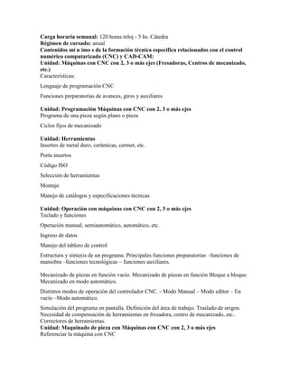 Carga horaria semanal: 120 horas reloj - 5 hs. Cátedra
Régimen de cursado: anual
Contenidos mí n imo s de la formación técnica específica relacionados con el control
numérico computarizado (CNC) y CAD-CAM:
Unidad: Máquinas con CNC con 2, 3 o más ejes (Fresadoras, Centros de mecanizado,
etc.)
Características:
Lenguaje de programación CNC
Funciones preparatorias de avances, giros y auxiliares
Unidad: Programación Máquinas con CNC con 2, 3 o más ejes
Programa de una pieza según plano o pieza
Ciclos fijos de mecanizado
Unidad: Herramientas
Insertos de metal duro, cerámicas, cermet, etc.
Porta insertos
Código ISO
Selección de herramientas
Montaje
Manejo de catálogos y especificaciones técnicas
Unidad: Operación con máquinas con CNC con 2, 3 o más ejes
Teclado y funciones
Operación manual, semiautomático, automático, etc.
Ingreso de datos
Manejo del tablero de control
Estructura y sintaxis de un programa. Principales funciones preparatorias –funciones de
maniobra –funciones tecnológicas – funciones auxiliares.
Mecanizado de piezas en función vacío. Mecanizado de piezas en función Bloque a bloque.
Mecanizado en modo automático.
Distintos modos de operación del controlador CNC. - Modo Manual – Modo editor – En
vacío –Modo automático.
Simulación del programa en pantalla. Definición del área de trabajo. Traslado de origen.
Necesidad de compensación de herramientas en fresadora, centro de mecanizado, etc..
Correctores de herramientas.
Unidad: Maquinado de pieza con Máquinas con CNC con 2, 3 o más ejes
Referenciar la máquina con CNC
 