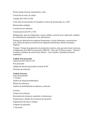 Puesta a punto de pieza, herramienta y cotas
Corrección de cotas, de calajes
Traslado del CAD al CAM
Ciclos fijos de mecanizado en Fresadoras, Centros de mecanizado, etc., CNC
Mecanizados múltiples
Creación de una subrutina.
Comunicación entre PC y CNC.
Refrigerantes: tipos de refrigerantes: aceites solubles, aceite de corte: aplicación, cuidados
de contaminación, preparación; usos, aplicaciones.
Sistemas de lubricación de máquinas herramientas. Aceites lubricantes, características,
usos. Rutina de puesta en marcha de las máquinas herramientas. Rutina de parada y
limpieza.
Tiempos: Tiempo de preparación, de producción, muertos, otros que intervienen el proceso.
Comparación entre MH Convencional y MHCNC. Tipos de CN (Punto a punto – Paraxial –
Continuo). Sistemas de control (Lazo abierto – Lazo cerrado). Actuadores (motores
empleados).
Unidad: Post procesado
Aplicación del CAM al CAD
Post procesado
Adaptación del post procesado al control de NC
Nociones de matricería
Unidad: Proyecto
Fases del desarrollo
1. Estudio:
Análisis de situación problemática
Planteo de soluciones
Análisis de factibilidad de los planteos y selección
Creación
Croquis de la solución
Descripción de elementos, materiales y dimensiones
Enumeración y detalles de las técnicas de ejecución
Organización de tareas y tiempos
Cómputo de materiales
3. Ejecución
 