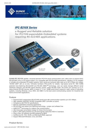 SUNIX IPC-B210X series, industrial standard PCI/104 serial communication card, allow users to expand 8/4/2
RS-422/485 ports on PC-based system. It is compatible with PCI/104 BUS specifications, allowing it to be installed
in virtually any embedded PC-based systems. Each serial port achieves data rates up to 921.6 Kbps and utilizes
16C950 UART with an on-chip 128-bytes hardware FIFO buffer for reliable, high-speed serial I/O. With SUNIX
patented Auto-Switching RS-422/485 and RS-485 AHDCTM technology, user can easily manage different serial
interfaces selection and RS-485 signal direction control. Under RS-485 mode, the board can connect up to 31
daisy-chained RS-485 devices within a range of 1.2 km. SUNIX serial board supports a wide variety of operating
systems, including Windows, Linux, DOS, and UNIX. It is the best serial communicating solution for industrial and
harsh environment applications.
Feature
Expands 8/4/2 independent RS-422/485 serial ports with communication speeds up to 921.6Kbps.
High reliability SUN1999 16C950 compatible UART controller on-board.
Compliance with PCI/104 specifications
Ideal for embedded computing applications
RS-422/485 auto detect and switching technology – jumper and software free
AHDC/CSTM technology for collision free communication
Ultra low power consumption design for Green Environment.
Built-in 15KV ESD protection for all serial signals meets IEC1000-4-2 standard.
Plug-n-Play, I/O address and IRQ assigned by BIOS
Certified by CE, FCC, RoHS, and Microsoft WQHL approval
Support Microsoft Windows, Linux, and DOS
Product Series
2010/11/29 SUNIX IPC-P210X- 8/4/2 ports RS-422/4…
sunix.com.tw/cc/en/…/IPC-B210X-1.html 1/2
 