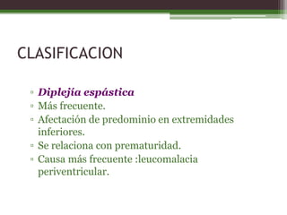 CLASIFICACION

 ▫ Diplejía espástica
 ▫ Más frecuente.
 ▫ Afectación de predominio en extremidades
   inferiores.
 ▫ Se relaciona con prematuridad.
 ▫ Causa más frecuente :leucomalacia
   periventricular.
 