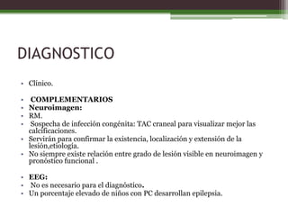 DIAGNOSTICO
• Clínico.

•  COMPLEMENTARIOS
• Neuroimagen:
• RM.
•  Sospecha de infección congénita: TAC craneal para visualizar mejor las
  calcificaciones.
• Servirán para confirmar la existencia, localización y extensión de la
  lesión,etiología.
• No siempre existe relación entre grado de lesión visible en neuroimagen y
  pronóstico funcional .

• EEG:
• No es necesario para el diagnóstico.
• Un porcentaje elevado de niños con PC desarrollan epilepsia.
 