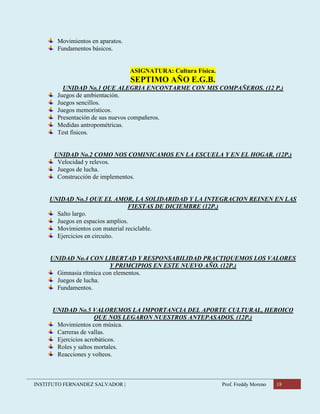 INSTITUTO FERNANDEZ SALVADOR | Prof. Freddy Moreno 18
Movimientos en aparatos.
Fundamentos básicos.
ASIGNATURA: Cultura Física.
SEPTIMO AÑO E.G.B.
UNIDAD No.1 QUE ALEGRIA ENCONTARME CON MIS COMPAÑEROS. (12 P.)
Juegos de ambientación.
Juegos sencillos.
Juegos memorísticos.
Presentación de sus nuevos compañeros.
Medidas antropométricas.
Test físicos.
UNIDAD No.2 COMO NOS COMINICAMOS EN LA ESCUELA Y EN EL HOGAR. (12P.)
Velocidad y relevos.
Juegos de lucha.
Construcción de implementos.
UNIDAD No.3 QUE EL AMOR, LA SOLIDARIDAD Y LA INTEGRACION REINEN EN LAS
FIESTAS DE DICIEMBRE (12P.)
Salto largo.
Juegos en espacios amplios.
Movimientos con material reciclable.
Ejercicios en circuito.
UNIDAD No.4 CON LIBERTAD Y RESPONSABILIDAD PRACTIQUEMOS LOS VALORES
Y PRIMCIPIOS EN ESTE NUEVO AÑO. (12P.)
Gimnasia rítmica con elementos.
Juegos de lucha.
Fundamentos.
UNIDAD No.5 VALOREMOS LA IMPORTANCIA DEL APORTE CULTURAL, HEROICO
QUE NOS LEGARON NUESTROS ANTEPASADOS. (12P.)
Movimientos con música.
Carreras de vallas.
Ejercicios acrobáticos.
Roles y saltos mortales.
Reacciones y volteos.
 