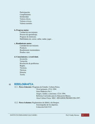 INSTITUTO FERNANDEZ SALVADOR | Prof. Freddy Moreno 22
Participación.
Cumplimiento.
Solidaridad.
Valores éticos.
Valores cívicos.
Valores morales
b. Progreso motor.
Calidad de movimiento.
Proceso de aprendizaje.
Progreso de destrezas.
Habilidades de: correr, saltar, nadar, jugar...
c. Rendimiento motor.
Cantidad de movimiento.
Producto.
Rendimiento momentáneo.
Prueba o test.
d. Conocimiento y creatividad.
Invención.
Variación.
Resolución de problemas.
Reglas.
Técnicas.
Tácticas.
Historia.
Teoría.
12 BIBILOGRAFIA.
12.1. -Para el docente: Programa de Estudio. Cultura Física.
Nivel primario. CEA 1994.
Guía Didáctica No.1
Juegos, rondas y canciones. CEA 1994.
Reforma Curricular para la Educación Básica.
Área Cultura Física. MEC. DINADER.PROMECEB-1997.
12.2. -Para el alumno: Reglamentos de fútbol y de básquet.
Enciclopedia de los deportes.
Colección SALVAT.
 