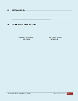 INSTITUTO FERNANDEZ SALVADOR | Prof. Freddy Moreno 23
13 OBSERVACIONES...................................................................................................................................
..........................................................................................................................................................................
..........................................................................................................................................................................
..........................................................................................................................................................................
.............................................................................................................
14 FIRMA DE LOS RESPONSABLES
Lic.Gustavo Montenegro Lic. Freddy Moreno.
PROFESOR PROFESOR
 
