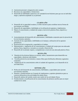 INSTITUTO FERNANDEZ SALVADOR | Prof. Freddy Moreno 3
 Autonomía personal e integración entre cuerpos.
 Reconoce sus capacidades y limitaciones.
 Desarrolla las habilidades expresivas con variedad de movimientos para que sea un individuo
alegre y optimista aceptando su yo personal.
CUARTO AÑO
 Desarrollo de la capacidad creadora y la libre iniciativa para coordinar nuevas formas de
movimiento con fluidez.
 Desarrollo de capacidades y habilidades en la utilización de aparatos e implementos.
 Mejora el conocimiento y cuidado del cuerpo a través de la práctica física, deportiva y
recreativa.
QUINTO AÑO
 Acrecentamiento del desarrollo del conocimiento y habilidades corporales para la ejecución de
los movimientos naturales.
 Aumento de las capacidades y habilidades en el manejo y utilización de los aparatos
gimnásticos.
 Inculcación de la cooperación y seguridad en el trabajo.
 Mejoramiento y ampliación de los conocimientos y cuidado del cuerpo para una adecuada
práctica física, deportiva y recreativa en escuela y fuera de ella.
 Desarrollo de la amistad, respeto y compañerismo a través de una adecuada práctica física.
SEXTO AÑO
 Dominio de las técnicas básicas en carreras, saltos y lanzamientos para desarrollar sus
capacidades y destrezas individuales.
 Tecnificación de los movimientos a manos libres para fortificarlos diferentes segmentos
corporales.
 Ampliación de los conocimientos sobre el cuidado del organismo, en el desarrollo de la
actividad física.
SEPTIMO AÑO
 Perfección del desarrollo de conocimientos, habilidades y capacidades para ejecutar
movimientos naturales.
 Dominio y fortalecimiento en el manejo de implementos y aparatos gimnásticos para su
correcta utilización en las actividades de cultura física.
 Desarrollo óptimo del sentido creativo por medio de las actividades físicas.
 Fortalecimiento y tecnificación de los conocimientos de primeros auxilios para un mejor
cuidado de la salud.
 