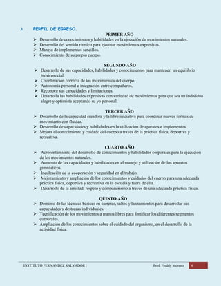 INSTITUTO FERNANDEZ SALVADOR | Prof. Freddy Moreno 4
3 PERFIL DE EGRESO.
PRIMER AÑO
 Desarrollo de conocimientos y habilidades en la ejecución de movimientos naturales.
 Desarrollo del sentido rítmico para ejecutar movimientos expresivos.
 Manejo de implementos sencillos.
 Conocimiento de su propio cuerpo.
SEGUNDO AÑO
 Desarrollo de sus capacidades, habilidades y conocimientos para mantener un equilibrio
biosicosocial.
 Coordinación correcta de los movimientos del cuerpo.
 Autonomía personal e integración entre compañeros.
 Reconoce sus capacidades y limitaciones.
 Desarrolla las habilidades expresivas con variedad de movimientos para que sea un individuo
alegre y optimista aceptando su yo personal.
TERCER AÑO
 Desarrollo de la capacidad creadora y la libre iniciativa para coordinar nuevas formas de
movimiento con fluidez.
 Desarrollo de capacidades y habilidades en la utilización de aparatos e implementos.
 Mejora el conocimiento y cuidado del cuerpo a través de la práctica física, deportiva y
recreativa.
CUARTO AÑO
 Acrecentamiento del desarrollo de conocimientos y habilidades corporales para la ejecución
de los movimientos naturales.
 Aumento de las capacidades y habilidades en el manejo y utilización de los aparatos
gimnásticos.
 Inculcación de la cooperación y seguridad en el trabajo.
 Mejoramiento y ampliación de los conocimientos y cuidados del cuerpo para una adecuada
práctica física, deportiva y recreativa en la escuela y fuera de ella.
 Desarrollo de la amistad, respeto y compañerismo a través de una adecuada práctica física.
QUINTO AÑO
 Dominio de las técnicas básicas en carreras, saltos y lanzamientos para desarrollar sus
capacidades y destrezas individuales.
 Tecnificación de los movimientos a manos libres para fortificar los diferentes segmentos
corporales.
 Ampliación de los conocimientos sobre el cuidado del organismo, en el desarrollo de la
actividad física.
 