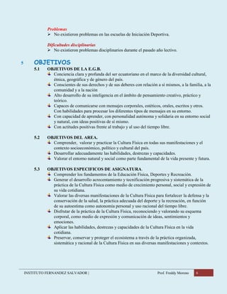 INSTITUTO FERNANDEZ SALVADOR | Prof. Freddy Moreno 6
Problemas
 No existieron problemas en las escuelas de Iniciación Deportiva.
Dificultades disciplinarias
 No existieron problemas disciplinarios durante el pasado año lectivo.
5 OBJETIVOS
5.1 OBJETIVOS DE LA E.G.B.
Conciencia clara y profunda del ser ecuatoriano en el marco de la diversidad cultural,
étnica, geográfica y de género del país.
Conscientes de sus derechos y de sus deberes con relación a sí mismos, a la familia, a la
comunidad y a la nación
Alto desarrollo de su inteligencia en el ámbito de pensamiento creativo, práctico y
teórico.
Capaces de comunicarse con mensajes corporales, estéticos, orales, escritos y otros.
Con habilidades para procesar los diferentes tipos de mensajes en su entorno.
Con capacidad de aprender, con personalidad autónoma y solidaria en su entorno social
y natural, con ideas positivas de sí mismo.
Con actitudes positivas frente al trabajo y al uso del tiempo libre.
5.2 OBJETIVOS DEL AREA.
Comprender, valorar y practicar la Cultura Física en todas sus manifestaciones y el
contexto socioeconómico, político y cultural del país.
Desarrollar adecuadamente las habilidades, destrezas y capacidades.
Valorar el entorno natural y social como parte fundamental de la vida presente y futura.
5.3 OBJETIVOS ESPECIFICOS DE ASIGNATURA.
Comprender los fundamentos de la Educación Física, Deportes y Recreación.
Generar el desarrollo acrecentamiento y tecnificación progresiva y sistemática de la
práctica de la Cultura Física como medio de crecimiento personal, social y expresión de
su vida cotidiana.
Valorar las diversas manifestaciones de la Cultura Física para fortalecer la defensa y la
conservación de la salud, la práctica adecuada del deporte y la recreación, en función
de su autoestima como autonomía personal y uso racional del tiempo libre.
Disfrutar de la práctica de la Cultura Física, reconociendo y valorando su esquema
corporal, como medio de expresión y comunicación de ideas, sentimientos y
emociones.
Aplicar las habilidades, destrezas y capacidades de la Cultura Física en la vida
cotidiana.
Preservar, conservar y proteger el ecosistema a través de la práctica organizada,
sistemática y racional de la Cultura Física en sus diversas manifestaciones y contextos.
 