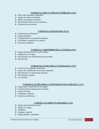 INSTITUTO FERNANDEZ SALVADOR | Prof. Freddy Moreno 8
UNIDAD No.5 SOY UN NIÑO ECUATORIANO. (12 P.)
Salto sobre pequeños obstáculos.
Juegos de acción coordinada.
Saltos con pequeños aparatos.
Movimientos rítmicos con elementos.
Nociones de orientación.
UNIDAD No.6 LOS OFICIOS. (12 P.)
Lanzamiento en distancia.
Juegos pequeños.
Combinaciones con pequeños aparatos.
Actividades corporales con música.
Ejercicios aeróbicos.
UNIDAD No.7 SERVIDORES DE LA CIUDAD. (12 P.)
Juegos de desarrollo del control reflejo.
Adaptación en el agua.
Movimientos con instrumentos de percusión.
Recolección.
UNIDAD No.8 CUIDANDO LA NATURALEZA. (12 P.)
Carrera sobre pequeños obstáculos.
Juegos de coordinación de los ejes corporales.
Movimientos con material de desecho.
Movimientos creados.
Los sentidos.
UNIDAD No.9 CUIDANDO LA NATURALEZA”LOS ANIMALES”. (12 P.)
Juegos para el desarrollo de la imagen.
Construcción de implementos sencillos.
Juegos de lucha.
Constancia corporal.
Ejercicios calisténicos.
UNIDAD No.10 SERES INANIMADOS. (12 P.)
Juegos de pensamiento social.
Juegos en el agua.
Equilibrio.
Lenguaje corporal.
Juegos grandes y pequeños.
 