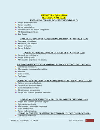 INSTITUTO FERNANDEZ SALVADOR | Prof. Freddy Moreno 9
ASIGNATURA: Cultura Física.
SEGUNDO AÑO E.G.B.
UNIDAD No.1 PERIODO DE APRESTAMIENTO. (12 P.)
Juegos de ambientación.
Juegos sencillos.
Juegos memorísticos.
Presentación de sus nuevos compañeros.
Medidas antropométricas.
Test físicos.
UNIDAD No.2 CON AMOR Y ENTUSIASMO REGRESO A LA ESCUELA. (12P.)
Carrera de velocidades.
Saltos con y sin impulso.
Juegos populares.
Juegos de lucha.
UNIDAD No.3 DISFRUTEMOS DE LA MAGIA DE LA NAVIDAD. (12P.)
Lanzamiento en distancia.
Juegos de ida y vuelta.
Movimientos corporales con música.
UNIDAD No.4 QUE FELICIDAD, APORTO A LA EDUCACION DEL SIGLO XXI. (12P.)
Carreras de orientación.
Movimientos con material reciclable.
Rodadas.
Baile nacional.
Aeróbicos.
UNIDAD No.5 TÉ GUSTARIA CON EL HEROISMO DE NUESTROS PATRIOTAS. (12P.)
Salto en apoyo y profundidad.
Lanzamiento (combinaciones)
Equilibrios (manos libres)
Ejercicios con implementos.
Juegos para alcanzar goles con las manos.
UNIDAD No.6 DESCUBRIENDO A TRAVES DEL COMPORTAMIENTO. (12P.)
Juegos para alcanzar goles con los pies.
Carreras de resistencia.
Movimientos con sonidos corporales.
Baile internacional.
Juegos en la naturaleza.
UNIDAD No.7 SIENTES GRATITUD Y RESPETO POR LOS QUE TE RODEAN. (12P.)
Carreras de obstáculos.
 