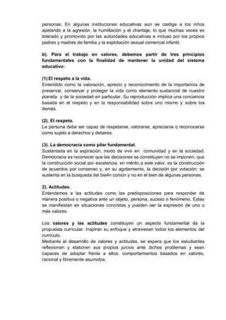 personas. En algunas instituciones educativas aun se castiga a los niños
apelando a la agresión, la humillación y el chantaje, lo que muchas veces es
tolerado y promovido por las autoridades educativas e incluso por los propios
padres y madres de familia y la explotación sexual comercial infantil.
b). Para el trabajo en valores, debemos partir de tres principios
fundamentales con la finalidad de mantener la unidad del sistema
educativo:
(1) El respeto a la vida.
Entendido como la valoración, aprecio y reconocimiento de la importancia de
preservar, conservar y proteger la vida como elemento sustancial de nuestro
planeta y de la sociedad en particular. Su reproducción implica una conciencia
basada en el respeto y en la responsabilidad sobre uno mismo y sobre los
demás.
(2). El respeto.
La persona debe ser capaz de respetarse, valorarse, apreciarse o reconocerse
como sujeto a derechos y deberes.
(3). La democracia como pilar fundamental.
Sustentada en la aspiración, modo de vivir en comunidad y en la sociedad.
Democracia es reconocer que las decisiones se constituyen no se imponen, que
la construcción social por excelencia, en mérito a este valor, es la construcción
de acuerdos por consenso y, en su agotamiento, la decisión por votación; se
sustenta en la búsqueda del bie4n común y no en el bien de algunas personas.
2). Actitudes.
Entendemos a las actitudes como las predisposiciones para responder de
manera positiva o negativa ante un objeto, persona, suceso o fenómeno. Estas
se manifiestan en situaciones concretas y pueden ser la expresión de uno o
más valores.
Los valores y las actitudes constituyen un aspecto fundamental de la
propuesta curricular. Inspiran su enfoque y atraviesan todos los elementos del
currículo.
Mediante el desarrollo de valores y actitudes, se espera que los estudiantes
reflexionen y elaboren sus propios juicios ante dichos problemas y sean
capaces de adoptar frente a ellos, comportamientos basados en valores,
racional y libremente asumidos.
 