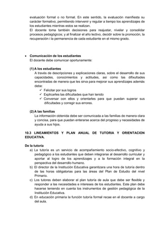 evaluación formal o no formal. En este sentido, la evaluación manifiesta su
carácter formativo, permitiendo intervenir y regular a tiempo los aprendizajes de
los estudiantes mientras estos se realizan.
El docente toma también decisiones para reajustar, nivelar y consolidar
procesos pedagógicos; y al finalizar el año lectivo, decidir sobre la promoción, la
recuperación i la permanencia de cada estudiante en el mismo grado.
Comunicación de los estudiantes
El docente debe comunicar oportunamente:
(1) A los estudiantes
A través de descripciones y explicaciones claras, sobre el desarrollo de sus
capacidades, conocimientos y actitudes, asi como las difixultades
encontradas de manera que les sirva para mejorar sus aprendizajes además
debe:
 Felicitar por sus logros
 Explicarles las dificultades que han tenido
 Conversar con ellos y orientarles para que puedan superar sus
dificultades y corregir sus errores.
(2) A las familias
La información obtenida debe ser comunicada a las familias de manera clara
y concisa, para que puedan enterarse acerca del progreso y necesidades de
ayuda a sus hijos.
10.3 LINEAMIENTOS Y PLAN ANUAL DE TUTORIA Y ORIENTACION
EDUCATIVA.
De la tutoría
a) La tutoría es un servicio de acompañamiento socio-efectivo, cognitivo y
pedagógico a los estudiantes que deben integrarse al desarrollo curricular y
aportar al logro de los aprendizajes y a la formación integral en la
perspectiva del desarrollo humano.
b) El director de la Institución Educativa garantizara una hora de tutoría dentro
de las horas obligatorias para las áreas del Plan de Estudio del nivel
Primario.
c) Los tutores deben elaborar el plan tutoría de aula que debe ser flexible y
responder a las necesidades e intereses de los estudiantes. Este plan debe
hacerse teniendo en cuenta los instrumentos de gestión pedagógica de la
Institución Educativa.
d) En educación primaria la función tutoría formal recae en el docente a cargo
del aula.
 