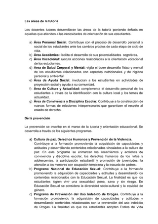 Las áreas de la tutoría
Los docentes tutores desarrollaran las áreas de la tutoría poniendo énfasis en
aquellas que atienden a las necesidades de orientación de sus estudiantes.
a) Área Personal Social. Contribuye con el proceso de desarrollo personal y
social de los estudiantes ante los cambios propios de cada etapa de ciclo de
vida.
b) Área Académica: facilita el desarrollo de sus potencialidades cognitivas.
c) Área Vocacional: ejecuta acciones relacionadas a la orientación vocacional
de los estudiantes.
d) Área de Salud Corporal y Mental: vigila el buen desarrollo físico y mental
de los estudiantes relacionados con aspectos nutricionales y de higiene
personal y ambiental.
e) Área de Ayuda Social: involucran a los estudiantes en actividades de
proyección social y ayuda a su comunidad.
f) Área de Cultura y Actualidad: complementa el desarrollo personal de los
estudiantes a través de la identificación con la cultura local y los temas de
actualidad.
g) Área de Convivencia y Disciplina Escolar. Contribuye a la construcción de
nuevas formas de relaciones interpersonales que garanticen el respeto al
estado de derecho.
De la prevención
La prevención se inscribe en el marco de la tutoría y orientación educacional. Se
desarrolla a través de los siguientes programas.
a) Cultura de paz, Derechos Humanos y Prevención de la Violencia.
Contribuye a la formación promoviendo la adquisición de capacidades y
actitudes y desarrollando contenidos relacionados vinculados a la cultura de
paz. En este programa se enmarcan los lineamientos y acciones de
convivencia y disciplina escolar, los derechos humanos de los niños y
adolescentes, la participación estudiantil y promoción de juventudes, la
atención a los menores con ocupación temprana y la escuela de padres.
b) Programa Nacional de Educación Sexual: Contribuye a la formación
promoviendo la adquisición de capacidades y actitudes y desarrollando los
contenidos relacionados con la Educación Sexual. La finalidad es que los
estudiantes logren vivir una sexualidad plena, sana y sin riesgo. En
Educación Sexual se considera la diversidad socio-cultural y la equidad de
género.
c) Programa de Prevención del Uso Indebido de Drogas. Contribuye a la
formación promoviendo la adquisición de capacidades y actitudes y
desarrollando contenidos relacionados con la prevención del uso indebido
de Drogas. La finalidad es que los estudiantes adopten Estilos de Vida
 