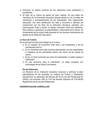 Promover la mejora continua de las relaciones entre profesores y
estudiantes.
El éxito de la tutoría de pende de gran medida, de que todos los
miembros de la comunidad educativa apoyen desde su rol a la labor de
orientación y acompañamiento de los estudiantes. Una organización
adecuada, una clara distribución de roles y funciones y además del
compromiso con los fines de la Institución educativa, permiten una
comunicación fluida y tienen un efecto motivador entre sus miembros.
Ello conlleva a garantizar la sostenibilidad y efectividad de la tutoría. Es
fundamental que la tutoría esté presente en los diversos instrumentos de
gestión de la Institución Educativa.
La Hora de Tutoría:
Es el principal momento del trabajo de la Tutoría:
a. Es un espacio de encuentro entre tutor y los estudiantes y de los
estudiantes entre sí.
b. Es un momento para tratar asuntos relacionados con las necesidades
e intereses de los estudiantes dentro del marco de las tareas de
tutoría.
c. No es un Área Curricular por tanto los estudiantes no están sujetos a
calificación.
d. Es una exclusiva para la orientación, no debe ocuparse con
actividades de las Áreas Curriculares.
De los Estímulos:
La Dirección de la Institución educativa reconoce y estimula la labor
sobresaliente de los docentes en materia de Tutoría y Orientación
Educacional, en aplicación del Artículo 26º de la Ley del Profesorado Nº
24029 y los artículos 108º al 118º del Decreto Supremo Nº 019-90-ED
Reglamento de la Ley del Profesorado.
DIVERSIFICACION CURRICULAR:
 