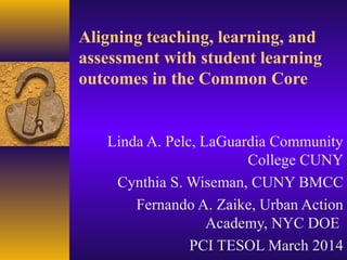 Aligning teaching, learning, and
assessment with student learning
outcomes in the Common Core
Linda A. Pelc, LaGuardia Community
College CUNY
Cynthia S. Wiseman, CUNY BMCC
Fernando A. Zaike, Urban Action
Academy, NYC DOE
PCI TESOL March 2014
 