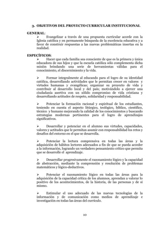 10
3. OBJETIVOS DEL PROYECTO CURRICULAR INSTITUCIONAL
GENERAL:
 Evangelizar a través de una propuesta curricular acorde con la
Iglesia católica y en permanente búsqueda de la excelencia educativa y a
favor de construir respuestas a las nuevas problemáticas insertas en la
realidad.
ESPECÍFICOS:
 Hacer que cada familia sea consciente de que es la primera y única
educadora de sus hijos y que la escuela católica sólo complementa dicha
misión brindando una serie de herramientas válidas para el
conocimiento, el discernimiento y la vida.
 Formar integralmente al educando para el logro de su identidad
católica, desarrollando actividades que le permitan crecer en valores y
virtudes humanas y evangélicas; organizar su proyecto de vida y
contribuir al desarrollo local y del país; motivándolo a ejercer una
ciudadanía asertiva con un sólido compromiso de vida cristiana y
desarrollando actitudes de respeto, solidaridad y responsabilidad.
 Potenciar la formación racional y espiritual de los estudiantes,
teniendo en cuenta el aspecto litúrgico, teológico, bíblico, científico,
técnico y humano mejorando la calidad de los conocimientos y buscando
estrategias modernas pertinentes para el logro de aprendizajes
significativos.
 Desarrollar y potenciar en el alumno sus virtudes, capacidades,
valores y actitudes que le permitan asumir con responsabilidad los retos y
desafíos del entorno en el que se desarrolla.
 Potenciar la lectura comprensiva en todas las áreas y la
adquisición de hábitos lectores adecuados a fin de que se pueda acceder
a la información, logrando un verdadero pensamiento crítico que permita
que se desarrolle el aprendizaje.
 Desarrollar progresivamente el razonamiento lógico y la capacidad
de abstracción, mediante la comprensión y resolución de problemas
matemáticos y lógico-deductivos.
 Potenciar el razonamiento lógico en todas las áreas para la
adquisición de la capacidad crítica de los alumnos, aprendan a valorar lo
positivo de los acontecimientos, de la historia, de las personas y de sí
mismo.
 Estimular el uso adecuado de las nuevas tecnologías de la
información y de comunicación como medios de aprendizaje e
investigación en todas las áreas del currículo.
 