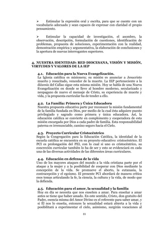 11
 Estimular la expresión oral y escrita, para que se cuente con un
vocabulario adecuado y sean capaces de expresar con claridad el propio
pensamiento.
 Estimular la capacidad de investigación, el asombro, la
observación, descripción, formulación de cuestiones, identificación de
problemas, propuesta de soluciones, experimentación con la realidad,
demostración empírica y argumentativa, la elaboración de conclusiones y
la apertura de nuevas interrogantes superiores.
4. NUESTRA IDENTIDAD: RED DIOCESANA, VISIÓN Y MISIÓN,
VIRTUDES Y VALORES DE LA IEP
4.1. Educación para la Nueva Evangelización.
La Iglesia católica es misionera; su misión es anunciar a Jesucristo
muerto y resucitado, vencedor de la muerte. La IEP perteneciente a la
diócesis del Callao sigue esta misma misión. Hoy se habla de una Nueva
Evangelización en donde se lleve al hombre moderno, secularizado y
neopagano de nuevo el mensaje de Cristo, su experiencia de muerte y
vida, y la propuesta curricular ha de tender a ello.
4.2. La Familia: Primera y Única Educadora
Nuestra propuesta educativa parte por reconocer la misión fundamental
de la familia fundada en Dios, por medio de la cual ésta adquiere puesto
privilegiado y sagrado como primera y única educadora. Así, la
educación católica se convierte en complemento y cooperadora de esta
misión encargada por Dios a cada padre de familia. Esta responsabilidad
paterna es irrenunciable, camino seguro hacia el Cielo.
4.3. Proyecto Curricular Cristocéntrico
Según la Congregación para la Educación Católica, la identidad de la
escuela católica se encuentra en su proyecto educativo: cristocéntrico. El
PCI es prolongación del PEI, con lo cual si uno es cristocéntrico, su
concreción curricular también lo ha de ser y esto se evidenciará en cada
una de las diversas actividades de las diferentes áreas curriculares.
4.4. Educación en defensa de la vida
Uno de los mayores ataques del mundo a la vida cristiana parte por el
ataque a la mujer y a la posibilidad de cooperar con Dios mediante la
concepción de la vida. Se promueve el aborto, la eutanasia, la
contracepción y el egoísmo. El presente PCI abordará de manera crítica
esos temas articulando la fe, la ciencia, la cultura y la vida, de modo que
la defienda.
4.5. Educación para el amor, la sexualidad y la familia
Hoy en día se necesita que nos enseñen a amar. Para enseñar a amar
antes se tiene que haber amado. En este sentido, Cristo, don gratuito del
Padre, esencia misma del Amor Divino es el referente para saber amar, y
si Él nos lo enseña, entonces la sexualidad estará abierta a la vida y
posibilitará a experimentar el cielo, asimismo, surgirán vocaciones al
 