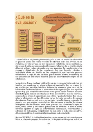 112
La evaluación es un proceso permanente, para lo cual las escalas de calificación
se plantean como una forma concreta de informar cómo ese proceso va en
evolución, por ello hay que ser muy cuidadosos en la forma en que calificamos,
sin perder de vista que es producto del proceso evaluativo. En la práctica diaria
debemos utilizar varias estrategias que nos permitan dar seguimiento a los
avances y dificultades de los estudiantes, hay que formular criterios e
indicadores claros en función de las competencias que hayamos previsto
desarrollar a lo largo del año, de modo que de manera efectiva evaluemos y no
nos quedemos en una simple medición poco fiel a los verdaderos logros de los
estudiantes.
La existencia de una escala de calificación que no es común a los tres niveles, no
invalida que manejemos un mismo enfoque de evaluación, hay un proceso de
por medio que nos debe brindarla información necesaria para hacer de la
calificación un claro reflejo de la evaluación de los aprendizajes, esto significa
que no hay que acumular calificaciones sino que se deben tomarlas acciones
inmediatas para atender las dificultades de un estudiante de manera oportuna,
respetando su ritmo de aprendizaje, sus estilos y particularidades. Los niños,
niñas y adolescentes de las diferentes partes del país aprenden de manera
distinta unos de otros, cada uno es un ser único y por ello hay que evaluarlos de
acuerdo con sus propias características. Muchas veces se evalúa de manera
homogénea a los estudiantes, no se prevé que cada uno va avanzando según su
ritmo, estilo propio y sus formas particulares de aprender. Si bien es cierto
debemos apuntar al logro de determinadas capacidades, conocimientos y
actitudes en cada grado, competencias en cada ciclo y cada nivel educativo,
debemos considerar el respeto por la situación de cada estudiante.
Según el MINEDU, la institución educativa cuenta con varios instrumentos para
llevar a cabo este proceso de evaluación, es imprescindible que en todos los
 