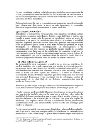 115
Por una cuestión de precisión en la información brindada a nuestros usuarios, la
IEP ve por conveniente realizar la difusión de los informes de calificaciones a
los usuarios equiparando los valores literales del Nivel Primario con los valores
numéricos del Nivel Secundario.
Es importante recordar que la evaluación no es únicamente sumativa sino más
bien «formativa». Por tanto, a veces es más importante la evaluación
diferenciada que analiza los avances que el propio resultado.
15.2.- METACOGNICIÓN13
Entendemos el conocimiento metacognitivo como aquel que se refiere a cómo
aprendemos, pensamos, recordamos. Remite a cada individuo o sujeto, aun
cuando se pueda pensar más de una vez en plural cómo piensa un grupo de
estudiantes o un grupo de ciudadanos determinado. Al conocer la actividad
cognitiva es posible ejercer un control sobre ella y permitir una mayor eficacia
sobre los procesos que se llevan a cabo. Este control que permite un mejor
desempeño se denomina autorregulación. La metacognición y la
autorregulación son dos vocablos de profundo interés cuando los docentes
reconocemos cómo favorecer en los estudiantes los procesos cognitivos, en
vistas a ayudar a que se desplieguen mejores procesos comprensivos. Se trata de
una preocupación que puede inscribirse desde la educación inicial hasta los
cursos de posgrado atravesando todos los niveles del sistema educativo.
a) ¿Qué es la metacognición?
La metacognición es la conciencia y el control de los procesos cognitivos. Se
pueden identificar tres grandes rasgos que nos remiten al conocimiento sobre
las personas, tareas y estrategias. Las variables personales incluyen todo lo que
uno debería saber acerca de uno mismo en relación a cómo aprende y también
cómo lo hacen los otros sujetos, las referidas a la tarea se vinculan al
conocimiento de las actividades cognitivas que deben emplearse para resolver
una actividad determinada y las vinculadas con las estrategias remiten al
conocimiento de la efectividad de los distintos procedimientos para la
resolución de una tarea.
Estos tres grandes rasgos se solapan y vinculan de diferentes maneras según los
casos. Pero un sencillo ejemplo que da cuenta de los tres rasgos podría ser:
«Emilia reconoce que le es más fácil hacer un despliegue de hechos y situaciones
que una síntesis, también sabe que la tarea que le solicitan refiere más a la
posibilidad de hacer una síntesis y, por lo tanto, deberá ampliar el tiempo que
pensaba dedicarle a la actividad por la dificultad que para ella implica la
resolución. Esto implica: Emilia sabe qué le es más fácil o difícil, reconoce las
características de la tarea encomendada y pone en acto una estrategia para
resolver la situación».
Por otra parte, es posible que no se pueda discriminar, tal como lo hemos hecho,
toda la secuencia y sea esta una apreciación global más que un reconocimiento
personal de la tarea y la estrategia. Algunas reflexiones metacognitivas implican
13Cf. En: http://www.educared.org/global/ppce/el-conocimiento-metacognitivo Revisado el:
30/10/2013 Descargado el 30/10/2013
 