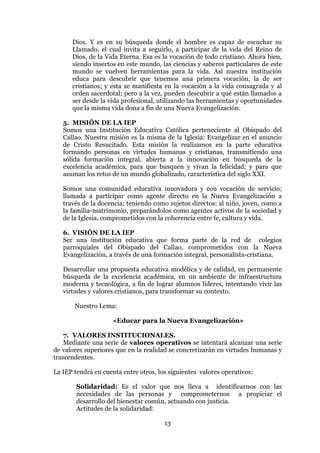 13
Dios. Y es en su búsqueda donde el hombre es capaz de escuchar su
Llamado, el cual invita a seguirlo, a participar de la vida del Reino de
Dios, de la Vida Eterna. Esa es la vocación de todo cristiano. Ahora bien,
siendo insertos en este mundo, las ciencias y saberes particulares de este
mundo se vuelven herramientas para la vida. Así nuestra institución
educa para descubrir que tenemos una primera vocación, la de ser
cristianos; y esta se manifiesta en la vocación a la vida consagrada y al
orden sacerdotal; pero a la vez, pueden descubrir a qué están llamados a
ser desde la vida profesional, utilizando las herramientas y oportunidades
que la misma vida dona a fin de una Nueva Evangelización.
5. MISIÓN DE LA IEP
Somos una Institución Educativa Católica perteneciente al Obispado del
Callao. Nuestra misión es la misma de la Iglesia: Evangelizar en el anuncio
de Cristo Resucitado. Esta misión la realizamos en la parte educativa
formando personas en virtudes humanas y cristianas, transmitiendo una
sólida formación integral, abierta a la innovación en búsqueda de la
excelencia académica, para que busquen y vivan la felicidad; y para que
asuman los retos de un mundo globalizado, característica del siglo XXI.
Somos una comunidad educativa innovadora y con vocación de servicio;
llamada a participar como agente directo en la Nueva Evangelización a
través de la docencia; teniendo como sujetos directos: al niño, joven, como a
la familia-matrimonio, preparándolos como agentes activos de la sociedad y
de la Iglesia, comprometidos con la coherencia entre fe, cultura y vida.
6. VISIÓN DE LA IEP
Ser una institución educativa que forma parte de la red de colegios
parroquiales del Obispado del Callao, comprometidos con la Nueva
Evangelización, a través de una formación integral, personalista-cristiana.
Desarrollar una propuesta educativa modélica y de calidad, en permanente
búsqueda de la excelencia académica, en un ambiente de infraestructura
moderna y tecnológica, a fin de lograr alumnos líderes, intentando vivir las
virtudes y valores cristianos, para transformar su contexto.
Nuestro Lema:
«Educar para la Nueva Evangelización»
7. VALORES INSTITUCIONALES.
Mediante una serie de valores operativos se intentará alcanzar una serie
de valores superiores que en la realidad se concretizarán en virtudes humanas y
trascendentes.
La IEP tendrá en cuenta entre otros, los siguientes valores operativos:
Solidaridad: Es el valor que nos lleva a identificarnos con las
necesidades de las personas y comprometernos a propiciar el
desarrollo del bienestar común, actuando con justicia.
Actitudes de la solidaridad:
 