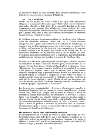 20
de proveer que todos los fieles disfruten de la educación cristiana y, sobre
todo, los jóvenes, que son la esperanza de la Iglesia.
e) Los educadores
Puesto que los padres han dado la vida a los hijos, están gravemente
obligados a la educación de la prole y, por tanto, ellos son los primeros y
principales educadores. Este deber de la educación familiar es de tanta
trascendencia que, cuando falta, difícilmente puede suplirse. Es, pues,
obligación de los padres formar un ambiente familiar animado por el amor,
por la piedad hacia Dios y hacia los hombres, que favorezca la educación
íntegra personal y social de los hijos.
La familia es, por tanto, la primera escuela de las virtudes sociales, de las que
todas las sociedades necesitan. Sobre todo, en la familia cristiana,
enriquecida con la gracia del sacramento y los deberes del matrimonio, es
necesario que los hijos aprendan desde sus primeros años a conocer la fe
recibida en el bautismo. En ella sienten la primera experiencia de una sana
sociedad humana y de la Iglesia. Por medio de la familia, por fin, se
introducen fácilmente en la sociedad civil y en el Pueblo de Dios.
Consideren, pues, atentamente los padres la importancia que tiene la familia
verdaderamente cristiana para la vida y el progreso del Pueblo de Dios.
El deber de la educación, que compete en primer lugar a la familia, requiere
la colaboración de toda la sociedad. Además, pues, de los derechos de los
padres y de aquellos a quienes ellos les confían parte en la educación, ciertas
obligaciones y derechos corresponden también a la sociedad civil, en cuanto
a ella pertenece disponer todo lo que se requiere para el bien común
temporal. Obligación suya es proveer de varias formas a la educación de la
juventud: tutelar los derechos y obligaciones de los padre y de todos los
demás que intervienen en la educación y colaborar con ellos; conforme al
principio del deber subsidiario cuando falta la iniciativa de los padres y de
otras sociedades, atendiendo los deseos de éstos y, además, creando escuelas
e institutos propios, según lo exija el bien común.
Por fin, y por una razón particular, el deber de la educación corresponde a la
Iglesia no sólo porque debe ser reconocida como sociedad humana capaz de
educar, sino, sobre todo, porque tiene el deber de anunciar a todos los
hombres el camino de la salvación, de comunicar a los creyentes la vida de
Cristo y de ayudarles con atención constante para que puedan lograr la
plenitud de esta vida. La Iglesia, como Madre, está obligada a dar a sus hijos
una educación que llene su vida del espíritu de Cristo y, al mismo tiempo,
ayuda a todos los pueblos a promover la perfección cabal de la persona
humana, incluso para el bien de la sociedad terrestre y para configurar más
humanamente la edificación del mundo.
f) La escuela: medio para la educación cristiana
En el cumplimiento de la función de educar, la Iglesia se preocupa de todos
los medios aptos, sobre todo de los que le son propios, el primero de los
cuales es la instrucción catequética, que ilumina y robustece la fe, anima la
vida con el espíritu de Cristo, lleva a una consciente y activa participación del
misterio litúrgico y alienta a una acción apostólica.
 