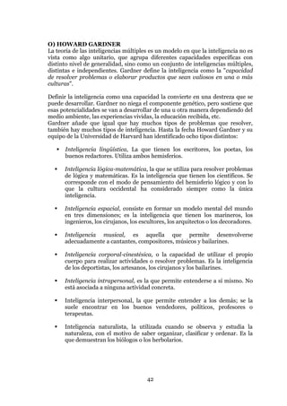 42
O) HOWARD GARDNER
La teoría de las inteligencias múltiples es un modelo en que la inteligencia no es
vista como algo unitario, que agrupa diferentes capacidades específicas con
distinto nivel de generalidad, sino como un conjunto de inteligencias múltiples,
distintas e independientes. Gardner define la inteligencia como la "capacidad
de resolver problemas o elaborar productos que sean valiosos en una o más
culturas".
Definir la inteligencia como una capacidad la convierte en una destreza que se
puede desarrollar. Gardner no niega el componente genético, pero sostiene que
esas potencialidades se van a desarrollar de una u otra manera dependiendo del
medio ambiente, las experiencias vividas, la educación recibida, etc.
Gardner añade que igual que hay muchos tipos de problemas que resolver,
también hay muchos tipos de inteligencia. Hasta la fecha Howard Gardner y su
equipo de la Universidad de Harvard han identificado ocho tipos distintos:
 Inteligencia lingüística, La que tienen los escritores, los poetas, los
buenos redactores. Utiliza ambos hemisferios.
 Inteligencia lógica-matemática, la que se utiliza para resolver problemas
de lógica y matemáticas. Es la inteligencia que tienen los científicos. Se
corresponde con el modo de pensamiento del hemisferio lógico y con lo
que la cultura occidental ha considerado siempre como la única
inteligencia.
 Inteligencia espacial, consiste en formar un modelo mental del mundo
en tres dimensiones; es la inteligencia que tienen los marineros, los
ingenieros, los cirujanos, los escultores, los arquitectos o los decoradores.
 Inteligencia musical, es aquella que permite desenvolverse
adecuadamente a cantantes, compositores, músicos y bailarines.
 Inteligencia corporal-cinestésica, o la capacidad de utilizar el propio
cuerpo para realizar actividades o resolver problemas. Es la inteligencia
de los deportistas, los artesanos, los cirujanos y los bailarines.
 Inteligencia intrapersonal, es la que permite entenderse a sí mismo. No
está asociada a ninguna actividad concreta.
 Inteligencia interpersonal, la que permite entender a los demás; se la
suele encontrar en los buenos vendedores, políticos, profesores o
terapeutas.
 Inteligencia naturalista, la utilizada cuando se observa y estudia la
naturaleza, con el motivo de saber organizar, clasificar y ordenar. Es la
que demuestran los biólogos o los herbolarios.
 