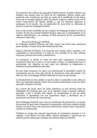 47
El propietario de la fábrica de cigarrillos Waldorf-Astoria, le pidió a Steiner que
dirigiera una escuela para los niños de los empleados. Steiner aceptó pero
poniendo unas condiciones que iban en contra de lo establecido en esa época,
como que la escuela aceptara a todos los niños; acogiera a ambos sexos; con la
menor intervención del Estado posible y, que los maestros siguieran la
pedagogía de la escuela. Así, en septiembre de 1919 abrió en Alemania la
primera escuela de Pedagogía Waldorf.
Hoy en día existen alrededor de 900 colegios de Pedagogía Waldorf en todo el
mundo. No hay dos escuelas Waldorf iguales; cada una es independiente en el
aspecto administrativo, sin embargo es fácil percatarse de las características
comunes a todas ellas.
- Bases de la Pedagogía Waldorf:
La Pedagogía Waldorf defiende que debe crearse una fuerte base emocional
para conseguir el mejor desarrollo intelectual del niño.
Según la filosofía de Steiner, el ser humano tiene cuerpo, alma y espíritu, y sus
capacidades se desarrollarán a lo largo de tres períodos de la vida: infancia
temprana, infancia intermedia y adolescencia.
La enseñanza se divide en ciclos de siete años (septenios), el primero
comprende hasta los 6 años y en esta etapa el juego es fundamental para el
aprendizaje. Los objetivos en esta etapa son estimular la imaginación y
fortalecer la personalidad de cada niño.
En esta etapa temprana, los niños van relacionando lo aprendido a partir de
experiencias que les crean más interés, lo incorporan como algo propio y les
llena de vida. La Pedagogía Waldorf defiende este tipo de aprendizaje.
Lo fundamental en estas edades es que los niños se comporten como niños, es
decir, que aprendan jugando, frente a las escuelas tradicionales en que los niños
aprenden sentados en el aula.
Es a través del juego como los niños adquieren en esta primera etapa las
habilidades del lenguaje para que, en la siguiente etapa o segundo septenio,
aprendan a leer y escribir más rápido. Lo fundamental es que los niños
relacionen el aprendizaje con una experiencia alegre y placentera, así se
potenciarán sus deseos de conocimiento.
En la Pedagogía Waldorf, para crear un sentimiento de pertenencia a un grupo
de personas de igual valía y fomentar la cooperación, cada niño compite consigo
mismo, no con el resto, esta educación emocional les aporta mayor seguridad y
espíritu de colaboración.
También se otorga una especial importancia al crecimiento personal y a la
empatía. Y por último, los niños deben sentirse protegidos y seguros por los
adultos que les rodean para conseguir que afloren todos sus talentos.
 