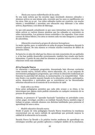 49
- Hacia una nueva redistribución de las aulas
Es una mala noticia que las escuelas sigan mezclando alumnos calmados y
alumnos activos en una misma aula, creyendo que los unos se equilibrarán con
los otros. Esto no es así. Los niños calmados suelen ser creativos, con mucho
talento y sensibilidad y necesitan una educación muy diferente a los niños
activos, deportistas y con dotes de liderazgo.
Lo que está pasando actualmente es que unos interactúan con los demás y los
niños activos se vuelven tiranos mientras que los calmados se convierten en
niños introvertidos. Los primeros tienen sometidos a los segundos. Unos crean
corazas de falsos líderes y los otros se sienten cada vez más inseguros y carentes
de autoestima.
- Educación emocional y grupos de alumnos homogéneos
La mejor opción, pues, es separarlos en aulas de grupos homogéneos durante la
primera infancia. De esta manera se evitarán muchos trastornos de déficit de
atención (TDA).
Es hacia los 10 años de edad que los chicos son más conscientes de sus aptitudes
y, si las han podido desarrollar correctamente, también han creado una fuerte
autoestima. A partir de esta edad los alumnos se pueden volver a mezclar y sus
relaciones serán más saludables
d) La Escuela Nueva
La educación o pedagogía progresista, denominada bajo diversas corrientes
como escuela nueva, escuela activa, nueva educación, etc., es un conjunto de
movimientos pedagógicos progresistas, que critican la educación tradicional por
fomentar la pasividad del alumno, la memorización y la competitividad. Todo
esto frente a un modelo opuesto basado en la educación práctica, participativa,
activa, democrática y motivadora que se convirtieron en las denominadas
reformas educativas en el contexto de la revolución de 1968.
- Cada niño a su ritmo
Estas guías pedagógicas permiten que cada niño avance a su ritmo, si las
interrumpen por alguna razón podrán retomarlas en cualquier momento de su
proceso de aprendizaje.
Además, se promueve el "aprender haciendo" basándose en actividades como
cortar, pegar, investigar, acordes a su realidad. Escuela Nueva, también exige el
trabajo en grupo, uniendo alumnos con distintas habilidades para potenciar el
aprendizaje de unos a otros.
- Modelo educativo Escuela nueva
Desde el punto de vista pedagógico Escuela Nueva transforma la enseñanza
convencional con un nuevo método de aprendizaje que pretende mejorar la
calidad de la educación en la escuela.
Escuela Nueva ha llevado a la práctica teorías modernas de aprendizaje con
estrategias sencillas que pueden aplicarse a cualquier ámbito de la enseñanza.
 