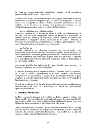 50
Se trata de nuevos principios pedagógicos basados en el aprendizaje
personalizado, participativo y cooperativo.
Escuela Nueva es una innovación educativa y social para transformar la escuela
convencional y el proceso de aprendizaje. Así, pues, los principios de la Escuela
Nueva han conseguido modificar el sistema educativo convencional, que se
centraba en el docente, a un modelo más participativo centrado en los
estudiantes para conseguir mejorar la calidad de la enseñanza.
- Integrando la escuela en la Comunidad
En Escuela Nueva es importante que los padres se involucren en la educación de
los hijos. Así, las guías pedagógicas constan de ejercicios y actividades de
consulta para los padres y la comunidad, con el objetivo de utilizar sus
conocimientos e integrarlos en las enseñanzas de los niños. También, el
Gobierno Escolar consta de comités formados por hijos y padres para que éstos
sean más participativos y, una guía y apoyo constante.
- La Evaluación
Estudios realizados por distintas organizaciones internacionales, han
confirmado rotundamente que los alumnos de Escuela Nueva consiguen un
mayor rendimiento académico que los pertenecientes a escuelas convencionales.
Además, también se han demostrado mejores resultados en cuanto al aumento
de la autoestima y, la excelente formación en cuanto a actitudes democráticas y
de convivencia pacífica.
Así mismo, también hay evidencias de cómo Escuela Nueva promueve la
igualdad de género y promoción de las niñas.
La Escuela Nueva representa un gran avance en la forma de enseñar y aprender,
en el que el principal protagonista es el niño, mantiene una estrecha
comunicación con las familias y, además tiene la suficiente flexibilidad para
adaptarse a particularidades individuales así, todos los niños pueden acceder a
la educación sin problemas.
Uno de los principios de la Escuela Nueva más importante es que el educador
deja de estar en el centro de la enseñanza y le cede el papel principal del
aprendizaje al alumno.
e) El Método Montessori
La Dra. Montessori, primera mujer médico de Italia, empezó a trabajar con
niños considerados mentalmente perturbados alrededor de 1.900, percibiendo
que el potencial de estos niños podía ser desarrollado consiguiendo tener una
vida mejor. Es entonces cuando decide dedicarse a los niños.
María Montessori creó la primera Casa de los niños en Roma en 1907. En 1913
hubo un intenso interés por su método en Norteamérica, y con el tiempo se
estableció la Sociedad Americana Montessori. Hoy existen más de 22.000
escuelas Montessori repartidas por todo el mundo.
 