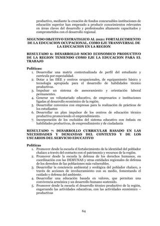 64
productivo, mediante la creación de fondos concursables instituciones de
educación superior han empezado a producir conocimientos relevantes
en áreas claves del desarrollo y profesionales altamente capacitados y
comprometidos con el desarrollo regional.
SEGUNDO OBJETIVO ESTRATEGICO AL 2021: FORTALECIMIENTO
DE LA EDUCACION OCUPACIONAL, COMO EJE TRANSVERSAL DE
LA EDUCACION EN LA REGION
RESULTADO 6: DESARROLLO SOCIO ECONOMICO PRODUCTIVO
DE LA REGION TENIENDO COMO EJE LA EDUCACION PARA EL
TRABAJO
Políticas:
1. Desarrollar una matriz contextualizada de perfil del estudiante y
currícula por especialidad.
2. Dotar a las IIEE y centros ocupacionales, de equipamiento básico y
tecnología apropiada para el desarrollo de habilidades técnico
productivas.
3. Impulsar un sistema de asesoramiento y orientación laboral
permanentes.
4. Generar un voluntariado educativo, de empresarios e instituciones
ligadas al desarrollo económico de la región.
5. Desarrollar convenios con empresas para la realización de prácticas de
los estudiantes
6. Desarrollar un plan impulsor de los centros de educación técnico
productiva promoviendo el emprendimiento.
7. Incorporación de los excluidos del sistema educativo con énfasis en
habilidades productivas, de emprendimiento y de ciudadanía
RESULTADO 7: DESARROLLO CURRICULAR BASADO EN LAS
NECESIDADES Y DEMANDAS DEL CONTEXTO Y DE LOS
USUARIOS DEL SERVICIO EDUCATIVO
Políticas
1. Promover desde la escuela el fortalecimiento de la identidad del poblador
chalaco a través del contacto con el patrimonio y recursos de la región.
2. Promover desde la escuela la defensa de los derechos humanos, en
coordinación con las DEMUNAS y otras entidades regionales de defensa
de los derechos de las poblaciones más vulnerables.
3. Desarrollar la conciencia ambiental y ecológica del poblador chalaco, a
través de acciones de involucramiento con su medio, fomentando el
cuidado y defensa del ambiente.
4. Desarrollar una educación basada en valores, que permitan una
convivencia armónica y un desarrollo humano sostenido.
5. Promover desde la escuela el desarrollo técnico productivo de la región,
engarzando las actividades educativas, con las actividades económico –
productivas
 