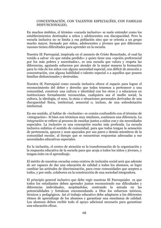 68
CONCENTRACIÓN, CON TALENTOS ESPECIALÑES, CON FAMILIAS
DISFUNCIONALES).
En muchos ámbitos, el término «escuela inclusiva» se suele entender como los
establecimientos destinados a niños y adolescentes con discapacidad. Pero la
escuela inclusiva no se limita a esa población sino que se orienta a un grupo
mucho mayor, formado por niños, adolescentes y jóvenes que por diferentes
razones tienen dificultades para aprender en la escuela.
Nuestra IE Parroquial, inspirada en el anuncio de Cristo Resucitado, el cual ha
venido a salvar «lo que estaba perdido» y quien tiene una «opción preferencial
por los más pobres y necesitados», es una escuela que valora y respeta las
diferencias, agotando esfuerzos por atender de la mejor manera la formación
para la vida de los niños con alguna necesidad especial, con déficit de atención y
concentración, con alguna habilidad o talento especial o a aquellos que poseen
familias disfuncionales y destruidas.
Nuestra IE Parroquial como escuela inclusiva ofrece el espacio para lograr el
reconocimiento del deber y derecho que todos tenemos a pertenecer a una
comunidad, construir una cultura e identidad con los otros y a educarnos en
instituciones formalmente reconocidas, cualquiera sea el medio social, la
cultura, la ideología, el sexo, la etnia o situaciones personales derivadas de una
discapacidad física, intelectual, sensorial o, incluso, de una sobredotación
intelectual.
En ese sentido, al hablar de «inclusión» es común confundirlo con el término de
«integración». Si bien son términos muy similares, contienen una diferencia. La
integración se refiere al proceso de enseñar juntos a niños con y sin necesidades
especiales. La inclusión es una concepción mucho más profunda. La escuela
inclusiva enfatiza el sentido de comunidad, para que todos tengan la sensación
de pertenencia, apoyen y sean apoyados por sus pares y demás miembros de la
comunidad escolar, al tiempo que se encuentran respuestas adecuadas a sus
necesidades educativas especiales.
En la inclusión, el centro de atención es la transformación de la organización y
la respuesta educativa de la escuela para que acoja a todos los niños y jóvenes, y
tengan éxito en el aprendizaje.
El mérito de nuestras escuelas como centros de inclusión social será que además
de ser capaces de dar una educación de calidad a todos los alumnos, se logre
cambiar las actitudes de discriminación, para crear comunidades que acepten a
todos, y por ende, colaboren en la construcción de una sociedad integradora.
El principio general inclusivo que debe regir nuestras IE Parroquiales es que
todos los estudiantes deben aprender juntos reconociendo sus dificultades y
diferencias individuales, aceptándolas, centrando la mirada en las
potencialidades y fortalezas encomendando a Dios los esfuerzos teóricos,
técnicos y pedagógicos. Así el trabajo educativo debe adaptarse a los diferentes
ritmos de aprendizaje de los alumnos y garantizar una enseñanza de calidad.
Los alumnos deben recibir todo el apoyo adicional necesario para garantizar
una educación eficaz.
 